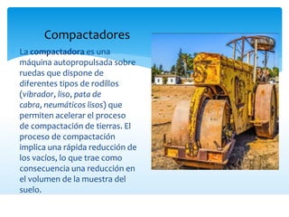 Compactadores
 La compactadora es una
máquina autopropulsada sobre
ruedas que dispone de
diferentes tipos de rodillos
(vibrador, liso, pata de
cabra, neumáticos lisos) que
permiten acelerar el proceso
de compactación de tierras. El
proceso de compactación
implica una rápida reducción de
los vacíos, lo que trae como
consecuencia una reducción en
el volumen de la muestra del
suelo.
 