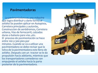 Pavimentadoras
 La pavimentadora es una máquina
que logra distribuir y darle forma al
asfalto Se pueden aplicar en Autopista,
Carretera principales y autovías,
Construccion de aeródromos, Carretera
urbana, Vías de ferrocarril, calzadas
duras o balasto para vías ,etc.
El proceso de pavimentación se hace
entre 100 a 300 pies por
minutos. Cuando se va a utilizar una
pavimentadora se debe revisar que la
tolva de la pavimentadora este llena de
asfalto. Después con un tractor se le da
propulsión hacia adelante, mientras que
los transportadores comederos van
empujando el asfalto hacía la parte
posterior de la pavimentadora.
 