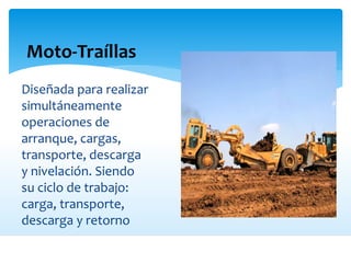 Moto-Traíllas
Diseñada para realizar
simultáneamente
operaciones de
arranque, cargas,
transporte, descarga
y nivelación. Siendo
su ciclo de trabajo:
carga, transporte,
descarga y retorno
 