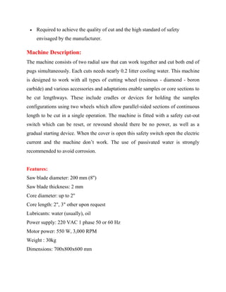  Required to achieve the quality of cut and the high standard of safety
envisaged by the manufacturer.
Machine Description:
The machine consists of two radial saw that can work together and cut both end of
pugs simultaneously. Each cuts needs nearly 0.2 litter cooling water. This machine
is designed to work with all types of cutting wheel (resinous - diamond - boron
carbide) and various accessories and adaptations enable samples or core sections to
be cut lengthways. These include cradles or devices for holding the samples
configurations using two wheels which allow parallel-sided sections of continuous
length to be cut in a single operation. The machine is fitted with a safety cut-out
switch which can be reset, or rewound should there be no power, as well as a
gradual starting device. When the cover is open this safety switch open the electric
current and the machine don’t work. The use of passivated water is strongly
recommended to avoid corrosion.
Features:
Saw blade diameter: 200 mm (8'')
Saw blade thickness: 2 mm
Core diameter: up to 2''
Core length: 2", 3" other upon request
Lubricants: water (usually), oil
Power supply: 220 VAC 1 phase 50 or 60 Hz
Motor power: 550 W, 3,000 RPM
Weight : 30kg
Dimensions: 700x800x600 mm
 