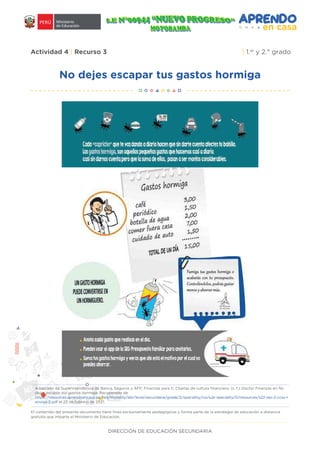 DIRECCIÓN DE EDUCACIÓN SECUNDARIA
Actividad 4 | Recurso 3 | 1.er
y 2.° grado
No dejes escapar tus gastos hormiga
Adaptado de Superintendencia de Banca, Seguros y AFP, Finanzas para ti, Charlas de cultura financiera. (s. f.) Doctor Finanzas en No
dejes escapar tus gastos hormiga. Recuperado de
https://resources.aprendoencasa.pe/red/modality/ebr/level/secundaria/grade/2/speciality/cis/sub-speciality/0/resources/s22-sec-2-ccss-r
ecurso-2.pdf el 25 de febrero de 2021.
El contenido del presente documento tiene fines exclusivamente pedagógicos y forma parte de la estrategia de educación a distancia
gratuita que imparte el Ministerio de Educación.
 