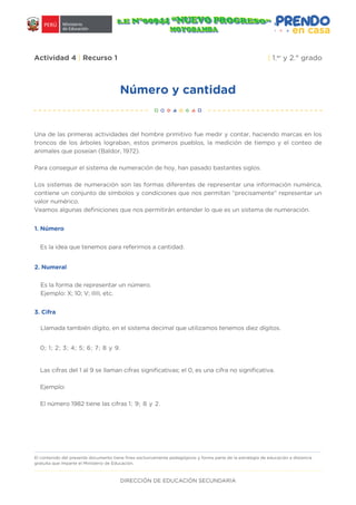 DIRECCIÓN DE EDUCACIÓN SECUNDARIA
Número y cantidad
Actividad 4 | Recurso 1 | 1.er
y 2.° grado
Una de las primeras actividades del hombre primitivo fue medir y contar, haciendo marcas en los
troncos de los árboles lograban, estos primeros pueblos, la medición de tiempo y el conteo de
animales que poseían (Baldor, 1972).
Para conseguir el sistema de numeración de hoy, han pasado bastantes siglos.
Los sistemas de numeración son las formas diferentes de representar una información numérica,
contiene un conjunto de símbolos y condiciones que nos permitan “precisamente” representar un
valor numérico.
Veamos algunas definiciones que nos permitirán entender lo que es un sistema de numeración.
1. Número
2. Numeral
3. Cifra
Las cifras del 1 al 9 se llaman cifras significativas; el 0, es una cifra no significativa.
Ejemplo:
El número 1982 tiene las cifras 1; 9; 8 y 2.
El contenido del presente documento tiene fines exclusivamente pedagógicos y forma parte de la estrategia de educación a distancia
gratuita que imparte el Ministerio de Educación.
0; 1; 2; 3; 4; 5; 6; 7; 8 y 9.
Llamada también dígito, en el sistema decimal que utilizamos tenemos diez dígitos.
Es la forma de representar un número.
Ejemplo: X; 10; V; IIIII, etc.
Es la idea que tenemos para referirnos a cantidad.
 