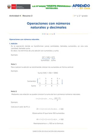 DIRECCIÓN DE EDUCACIÓN SECUNDARIA
Operaciones con números
naturales y decimales
Actividad 4 | Recurso 2 | 1.er
y 2.° grado
Operaciones con números naturales
Es la operación donde se transforman varias cantidades, llamadas sumandos, en una sola
cantidad, llamada suma.
Es decir, los términos de una adición son sumandos y suma.
Para realizar la adición se recomienda colocar los sumandos en forma vertical.
Ejemplo:
Ejemplo:
Ejemplo:
Suma 1345 + 456 + 5990.
127 + 546 = 673
Sumandos Suma
}
Nota 1:
Mediante una relación se puede conocer la suma de los n primeros números naturales.
Calcula el valor de M, si:
Nota 2:
Sumandos
Suma
1 3 4 5
4 5 6
5 9 9 0
7 7 9 1
+
1 + 2 + 3 + 4 + ... + n =
n(n + 1)
2
M = 1 + 2 + 3 + 4 + 5 + 6 + … + 100
Observamos M que tiene 100 sumandos.
Reemplazamos n = 100 en la fórmula:
M = 1 + 2 + 3 + 4 + 5 + 6 + … + 100
1. Adición
 