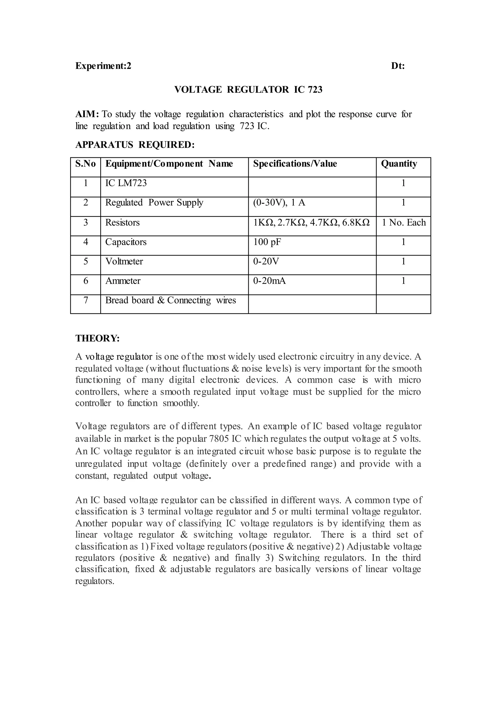 Experiment:2 Dt:
VOLTAGE REGULATOR IC 723
AIM: To study the voltage regulation characteristics and plot the response curve for
line regulation and load regulation using 723 IC.
APPARATUS REQUIRED:
S.No Equipment/Component Name Specifications/Value Quantity
1 IC LM723 1
2 Regulated Power Supply (0-30V), 1 A 1
3 Resistors 1KΩ, 2.7KΩ, 4.7KΩ, 6.8KΩ 1 No. Each
4 Capacitors 100 pF 1
5 Voltmeter 0-20V 1
6 Ammeter 0-20mA 1
7 Bread board & Connecting wires
THEORY:
A voltage regulator is one of the most widely used electronic circuitry in any device. A
regulated voltage (without fluctuations & noise levels) is very important for the smooth
functioning of many digital electronic devices. A common case is with micro
controllers, where a smooth regulated input voltage must be supplied for the micro
controller to function smoothly.
Voltage regulators are of different types. An example of IC based voltage regulator
available in market is the popular 7805 IC which regulates the output voltage at 5 volts.
An IC voltage regulator is an integrated circuit whose basic purpose is to regulate the
unregulated input voltage (definitely over a predefined range) and provide with a
constant, regulated output voltage.
An IC based voltage regulator can be classified in different ways. A common type of
classification is 3 terminal voltage regulator and 5 or multi terminal voltage regulator.
Another popular way of classifying IC voltage regulators is by identifying them as
linear voltage regulator & switching voltage regulator. There is a third set of
classification as 1) Fixed voltage regulators (positive & negative) 2) Adjustable voltage
regulators (positive & negative) and finally 3) Switching regulators. In the third
classification, fixed & adjustable regulators are basically versions of linear voltage
regulators.
 