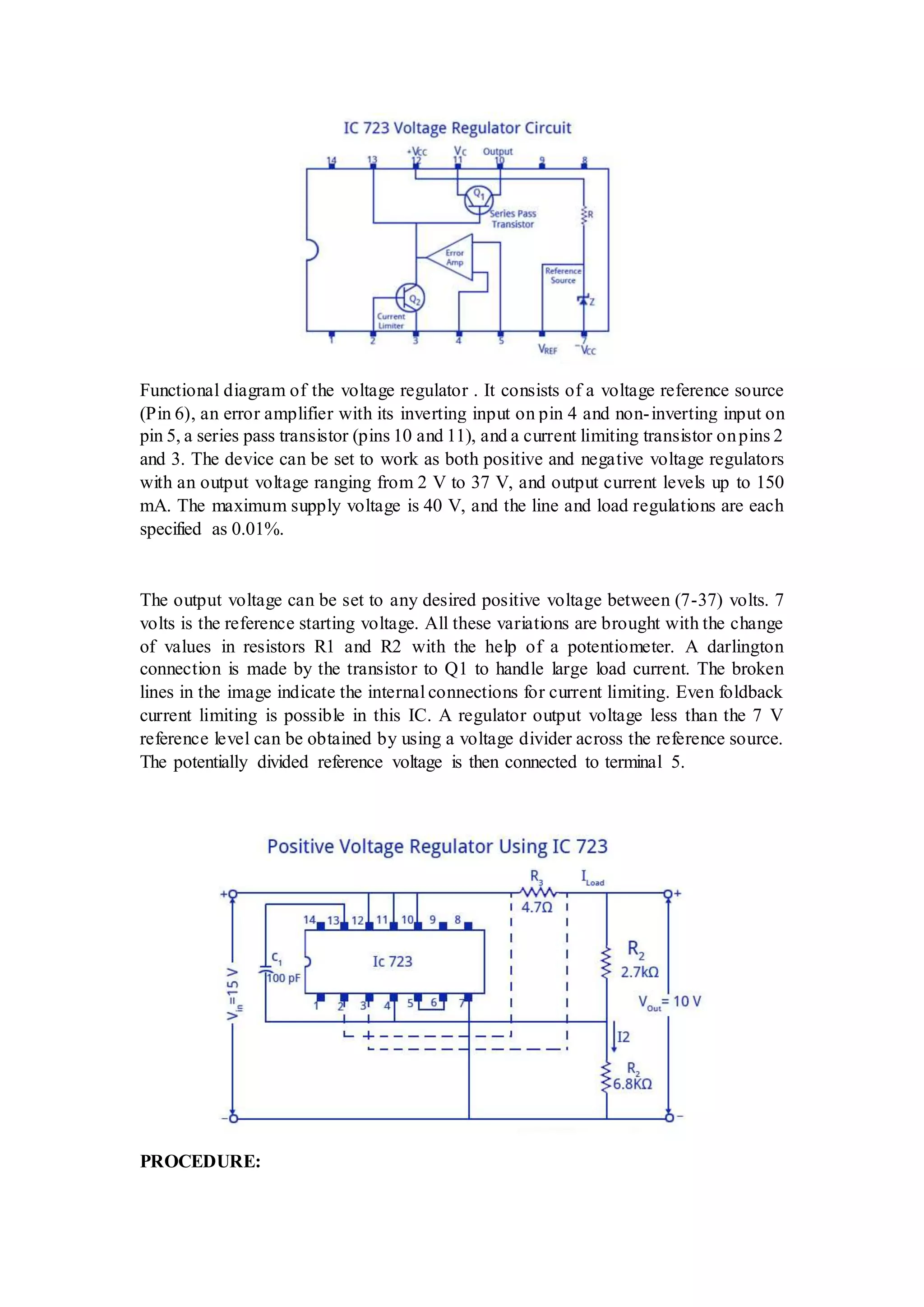 Functional diagram of the voltage regulator . It consists of a voltage reference source
(Pin 6), an error amplifier with its inverting input on pin 4 and non-inverting input on
pin 5, a series pass transistor (pins 10 and 11), and a current limiting transistor onpins 2
and 3. The device can be set to work as both positive and negative voltage regulators
with an output voltage ranging from 2 V to 37 V, and output current levels up to 150
mA. The maximum supply voltage is 40 V, and the line and load regulations are each
specified as 0.01%.
The output voltage can be set to any desired positive voltage between (7-37) volts. 7
volts is the reference starting voltage. All these variations are brought with the change
of values in resistors R1 and R2 with the help of a potentiometer. A darlington
connection is made by the transistor to Q1 to handle large load current. The broken
lines in the image indicate the internal connections for current limiting. Even foldback
current limiting is possible in this IC. A regulator output voltage less than the 7 V
reference level can be obtained by using a voltage divider across the reference source.
The potentially divided reference voltage is then connected to terminal 5.
PROCEDURE:
 
