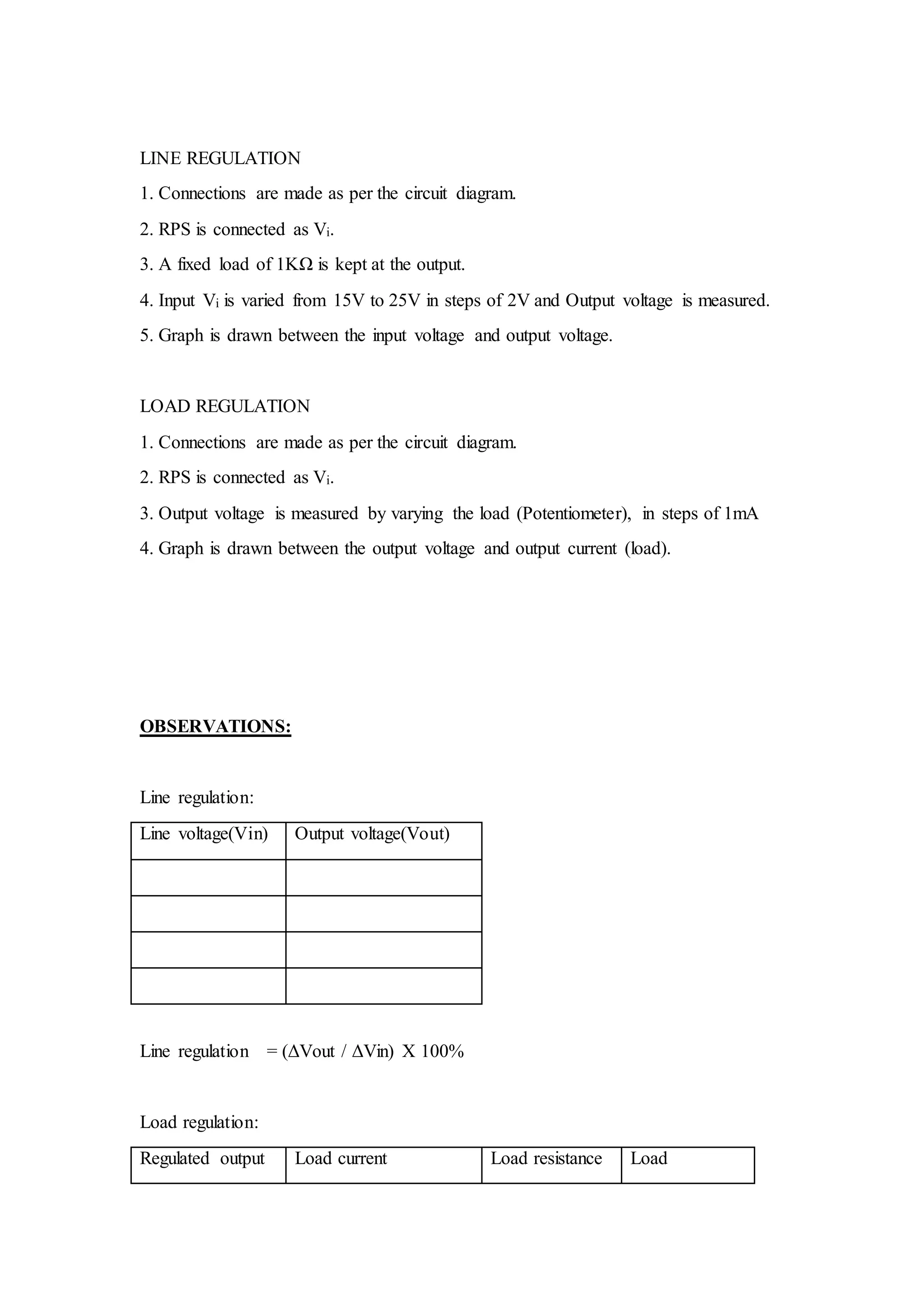 LINE REGULATION
1. Connections are made as per the circuit diagram.
2. RPS is connected as Vi.
3. A fixed load of 1KΩ is kept at the output.
4. Input Vi is varied from 15V to 25V in steps of 2V and Output voltage is measured.
5. Graph is drawn between the input voltage and output voltage.
LOAD REGULATION
1. Connections are made as per the circuit diagram.
2. RPS is connected as Vi.
3. Output voltage is measured by varying the load (Potentiometer), in steps of 1mA
4. Graph is drawn between the output voltage and output current (load).
OBSERVATIONS:
Line regulation:
Line voltage(Vin) Output voltage(Vout)
Line regulation = (ΔVout / ΔVin) X 100%
Load regulation:
Regulated output Load current Load resistance Load
 