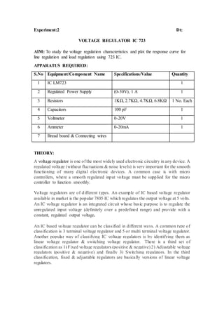 Experiment:2 Dt:
VOLTAGE REGULATOR IC 723
AIM: To study the voltage regulation characteristics and plot the response curve for
line regulation and load regulation using 723 IC.
APPARATUS REQUIRED:
S.No Equipment/Component Name Specifications/Value Quantity
1 IC LM723 1
2 Regulated Power Supply (0-30V), 1 A 1
3 Resistors 1KΩ, 2.7KΩ, 4.7KΩ, 6.8KΩ 1 No. Each
4 Capacitors 100 pF 1
5 Voltmeter 0-20V 1
6 Ammeter 0-20mA 1
7 Bread board & Connecting wires
THEORY:
A voltage regulator is one of the most widely used electronic circuitry in any device. A
regulated voltage (without fluctuations & noise levels) is very important for the smooth
functioning of many digital electronic devices. A common case is with micro
controllers, where a smooth regulated input voltage must be supplied for the micro
controller to function smoothly.
Voltage regulators are of different types. An example of IC based voltage regulator
available in market is the popular 7805 IC which regulates the output voltage at 5 volts.
An IC voltage regulator is an integrated circuit whose basic purpose is to regulate the
unregulated input voltage (definitely over a predefined range) and provide with a
constant, regulated output voltage.
An IC based voltage regulator can be classified in different ways. A common type of
classification is 3 terminal voltage regulator and 5 or multi terminal voltage regulator.
Another popular way of classifying IC voltage regulators is by identifying them as
linear voltage regulator & switching voltage regulator. There is a third set of
classification as 1) Fixed voltage regulators (positive & negative) 2) Adjustable voltage
regulators (positive & negative) and finally 3) Switching regulators. In the third
classification, fixed & adjustable regulators are basically versions of linear voltage
regulators.
 
