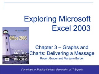 Exploring Microsoft Excel 2003 Committed to Shaping the Next Generation of IT Experts. Chapter 3 – Graphs and Charts: Delivering a Message Robert Grauer and Maryann Barber 