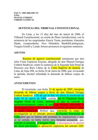 EXP. N.º 2005-2006-PHC/TC
LIMA
MANUEL ENRIQUE
UMBERT SANDOVAL



    SENTENCIA DEL TRIBUNAL CONSTITUCIONAL

        En Lima, a los 13 días del mes de marzo de 2006, el
Tribunal Constitucional, en sesión de Pleno Jurisdiccional, con la
asistencia de los magistrados García Toma, presidente; Gonzales
Ojeda, vicepresidente; Alva Orlandini, BardelliLartirigoyen,
Vergara Gotelli y Landa Arroyo pronuncia la siguiente sentencia.

ASUNTO

        Recurso de agravio constitucional interpuesto por don
Julio César Espinoza Goyena, abogado de don Manuel Enrique
Umbert Sandoval, contra la sentencia de la Segunda Sala Penal de
Procesos con Reos Libres de la Corte Superior de Justicia de
Lima, de fojas 498, su fecha 24 de enero de 2006, que, revocando
la apelada, declaró infundada la demanda de hábeas corpus de
autos.

ANTECEDENTES

        El recurrente, con fecha 31 de agosto de 2005, interpone
demanda de hábeas corpus a favor de don Manuel Enrique
Umbert Sandoval, a fin de que se deje sin efecto la resolución de
fecha 10 de marzo de 2004, emitida por el Trigésimo Sexto
Juzgado Penal de Lima, mediante la que se concede la
apelacióninterpuesta contra el auto que declaró sobreseída la
acción penal contra el favorecido por los delitos de estafa y contra
el orden financiero. Refiere que, concluida la etapa de
investigación en el referido proceso,la Fiscalía Provincial de
Limaopinó que no habían sido probadas las imputaciones y que,
en tal sentido, no había mérito para formular acusación; que,
recibido el dictamen, el Juzgado Penal, al discreparcon la opinión
del fiscal provincial, en aplicación supletoria del artículo 220º,
 