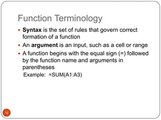 Function Terminology
 Syntax is the set of rules that govern correct

formation of a function
 An argument is an input, such as a cell or range
 A function begins with the equal sign (=) followed
by the function name and arguments in
parentheses
Example: =SUM(A1:A3)

12

 