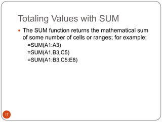 Totaling Values with SUM
 The SUM function returns the mathematical sum

of some number of cells or ranges; for example:
=SUM(A1:A3)
=SUM(A1,B3,C5)
=SUM(A1:B3,C5:E8)

17

 