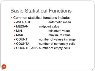 Basic Statistical Functions
 Common statistical functions include:
 AVERAGE

arithmetic mean
 MEDIAN
midpoint value
 MIN
minimum value
 MAX
maximum value
 COUNT
number of values in range
 COUNTA
number of nonempty cells
 COUNTBLANK number of empty cells

18

 