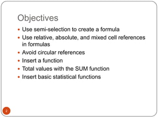 Objectives
 Use semi-selection to create a formula
 Use relative, absolute, and mixed cell references






2

in formulas
Avoid circular references
Insert a function
Total values with the SUM function
Insert basic statistical functions

 