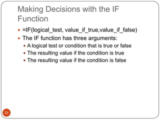 Making Decisions with the IF
Function
 =IF(logical_test, value_if_true,value_if_false)
 The IF function has three arguments:
 A logical test or condition that is true or false
 The resulting value if the condition is true
 The resulting value if the condition is false

23

 