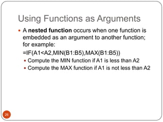 Using Functions as Arguments
 A nested function occurs when one function is

embedded as an argument to another function;
for example:
=IF(A1<A2,MIN(B1:B5),MAX(B1:B5))
 Compute the MIN function if A1 is less than A2
 Compute the MAX function if A1 is not less than A2

26

 