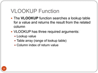 VLOOKUP Function
 The VLOOKUP function searches a lookup table

for a value and returns the result from the related
column
 VLOOKUP has three required arguments:
 Lookup value
 Table array (range of lookup table)
 Column index of return value

29

 