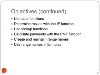 Objectives (continued)
 Use date functions
 Determine results with the IF function
 Use lookup functions
 Calculate payments with the PMT function
 Create and maintain range names

 Use range names in formulas

3

 