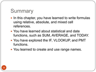 Summary
 In this chapter, you have learned to write formulas

using relative, absolute, and mixed cell
references.
 You have learned about statistical and date
functions, such as SUM, AVERAGE, and TODAY.
 You have explored the IF, VLOOKUP, and PMT
functions.
 You learned to create and use range names.

38

 