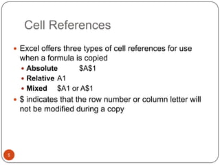 Cell References
 Excel offers three types of cell references for use

when a formula is copied
 Absolute

$A$1

 Relative A1
 Mixed

$A1 or A$1

 $ indicates that the row number or column letter will

not be modified during a copy

5

 
