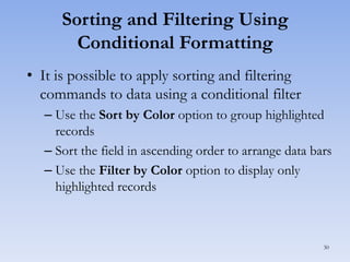 Sorting and Filtering Using
Conditional Formatting
• It is possible to apply sorting and filtering
commands to data using a conditional filter
– Use the Sort by Color option to group highlighted
records
– Sort the field in ascending order to arrange data bars
– Use the Filter by Color option to display only
highlighted records

30

 