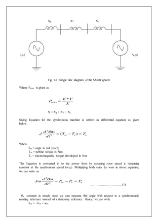 Xg XT XL 
E∠δ V∠0 
Fig. 1.1: Single line diagram of the SMIB system 
Where Pmax is given as 
E V 
X 
P 
* 
max  
X = Xg + XT + XL 
Swing Equation for the synchronous machine is written as differential equation as given 
below 
2 
J  (  )  
m e a T T T 
d 
dt 
m 
2 
Where 
θm = angle in rad (mech) 
Tm = turbine torque in Nm 
Te = electromagnetic torque developed in Nm 
This Equation is converted in to the power form by assuming rotor speed is remaining 
constant at the synchronous speed (wsm). Multiplying both sides by wsm in above equation, 
we can write as 
2 
J    2 
m e a P P P 
d m 
dt 
 
……………………….. (1) 
θm constant in steady state we can measure this angle with respect to a synchronously 
rotating reference instead of a stationary reference. Hence, we can write 
θm =  m + wm 
 