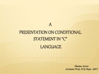 A
PRESENTATION ON CONDITIONAL
STATEMENT IN “C”
LANGUAGE
Shaina Arora
Assistant Prof. (CS) Dept. AIET
 
