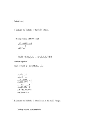 Calculations :
1) Calculate the molarity of the NaOH solution.
Average volume of NaOH used
mL97.13
3
3.149.139.13



NaOH + KHC8H4O4 → KNaC8H4O4 + H2O
From the equation ;
1 mol of NaOH Ξ 1 mol of KHC8H4O4
MMb
Mb
Mb
Mb
b
a
MbVb
MaVa
179.0
)(97.135.2
1
1
)97.13(
5.2
1
1
)97.13)((
)25)(1.0(





2) Calculate the molarity of ethanoic acid in the diluted vinegar.
Average volume of NaOH used
 