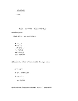 mL5.8
3
5.85.85.8



NaOH + CH3COOH → NaCH3COO + H2O
From the equation;
1 mol of NaOH Ξ 1 mol of CH3COOH
MMa
Ma
Ma
b
a
MbVb
MaVa
0608.0
52.1)25(
1
1
)5.8)(179.0(
)25)((




3) Calculate the molarity of ethanoic acid in the vinegar simple
M1V1 = M2V2
M1 (25) = (0.0608)(250)
M1 (25) = 15.2
M1 = 0.608 M
4) Calculate the concentration ofethanoic acid (g/L) in the vinegar.
 