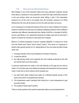 11
7.2. Discussion by Ahmad Jalal Hasan
Mud Weight is one of the important tasks that every petroleum engineer should
know about it, because it’s very important to control the High overburden pressure
in the sub surface which we encounter while drilling a well, if the hydrostatic
pressure (𝑃ℎ) of the mud is not greater than the formation pressure (𝑃𝑓) While
Drilling then the mud will be kicked out from the well and blow out occurs.
so it’s necessary to increase the density of the mud in order to Balance Formation
pressure, therefore the only way is by adding a weighting material, there is different
materials with different characteristics like Calcite (CaCO3) or Hematite (Fe2O3),
but we used Barite in our experiment because its widely used and its chip also it
doesn’t increase the viscosity so stuck pipe won’t happen.
Barite is a mineral composed of barium sulphate (BaSO4). It receives its name
from the Greek word "barys" which means "heavy." This name is in response to
barite's high specific gravity of 4.5, adding Barite to the mud does two Main things
which are:
1. Increases density of the mud (to Balance Formation Pressure).
2. it cools the drill bit.
3. the high-density barite mud suspends the rock cuttings produced by the drill
and carries them up to the surface.
in previous experiment we made a mud with Density of 8.6 ppg and we tried to
make it 10, but there was a tiny difference between the theoretical and the practical
result, it was due to some reasons which properly are:
1. we used fresh water instead pure water so it affected specific gravity of the
liquid (mud) which is proportional to density.
2. The temperature wasn’t standard that should be in room temperature to get
accurate results.
3. The quality of barite wasn’t perfect.
There is some question that could be asked like below so we answered them:
 