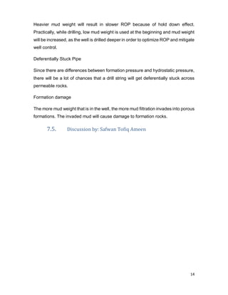 14
Heavier mud weight will result in slower ROP because of hold down effect.
Practically, while drilling, low mud weight is used at the beginning and mud weight
will be increased, as the well is drilled deeper in order to optimize ROP and mitigate
well control.
Deferentially Stuck Pipe
Since there are differences between formation pressure and hydrostatic pressure,
there will be a lot of chances that a drill string will get deferentially stuck across
permeable rocks.
Formation damage
The more mud weight that is in the well, the more mud filtration invades into porous
formations. The invaded mud will cause damage to formation rocks.
7.5. Discussion by: Safwan Tofiq Ameen
 