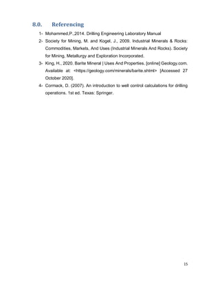 15
8.0. Referencing
1- Mohammed,P.,2014. Drilling Engineering Laboratory Manual
2- Society for Mining, M. and Kogel, J., 2009. Industrial Minerals & Rocks:
Commodities, Markets, And Uses (Industrial Minerals And Rocks). Society
for Mining, Metallurgy and Exploration Incorporated.
3- King, H., 2020. Barite Mineral | Uses And Properties. [online] Geology.com.
Available at: <https://geology.com/minerals/barite.shtml> [Accessed 27
October 2020].
4- Cormack, D. (2007). An introduction to well control calculations for drilling
operations. 1st ed. Texas: Springer.
 
