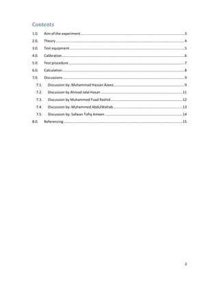 2
Contents
1.0. Aim of the experiment.....................................................................................................3
2.0. Theory.............................................................................................................................4
3.0. Test equipment ...............................................................................................................5
4.0. Calibration.......................................................................................................................6
5.0. Test procedure ................................................................................................................7
6.0. Calculation.......................................................................................................................8
7.0. Discussions......................................................................................................................9
7.1. Discussion by: Muhammad Hassan Azeez.....................................................................9
7.2. Discussion by Ahmad Jalal Hasan ...............................................................................11
7.3. Discussion by Muhammed Fuad Rashid......................................................................12
7.4. Discussion by: Muhammed AbdulWahab ...................................................................13
7.5. Discussion by: Safwan Tofiq Ameen ...........................................................................14
8.0. Referencing ...................................................................................................................15
 