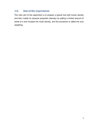3
1.0. Aim of the experiment
The main aim of the experiment is to prepare a typical mud with known density
and then modify its physical properties (density) by adding a limited amount of
barite to it and increase the muds density, and this procedure is called the mud
weighting.
 