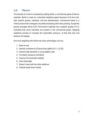4
2.0. Theory
The density of a mud is increased by adding barite, a commercial grade of barium
sulphate. Barite is used as a standard weighting agent because of its low cost,
high specific gravity, inertness, and low abrasiveness. Commercial barite is a
mined product that undergoes very little processing other than grinding. Its specific
gravity averages about 4.25. Pure barium sulphate has a specific gravity of 4.5,
indicating that some impurities are present in the commercial grade. Applying
weighting process to increase the hydrostatic pressure, at that time kick and
blowout not happen.
And mud weighting with barite has many advantages such as:
1. Ease to use
2. Density increases to (21pound per gallon) & 𝑆. 𝐺 (2.52)
3. Achieve high densities in a low addition rate
4. Formation pressure controlling
5. Improve the boreholes stability
6. Inert chemically
7. Doesn’t react with the other additives
8. Particle break down limited
 