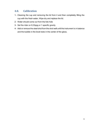 6
4.0. Calibration
1- Cleaning the cup and removing the lid from it and then completely filling the
cup with the fresh water, Wipe dry and replace the lid.
2- Water should come out from the lids hole
3- Set the rider on 8,33ppg or 1 specific gravity
4- Add or remove the steel shot from the shot well until the instrument is in balance
and the bubble in the level rests in the center of the glass.
 