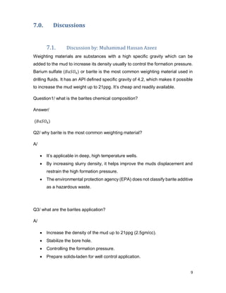 9
7.0. Discussions
7.1. Discussion by: Muhammad Hassan Azeez
Weighting materials are substances with a high specific gravity which can be
added to the mud to increase its density usually to control the formation pressure.
Barium sulfate (𝐵𝑎𝑆𝑂4) or barite is the most common weighting material used in
drilling fluids. It has an API defined specific gravity of 4.2, which makes it possible
to increase the mud weight up to 21ppg. It’s cheap and readily available.
Question1/ what is the barites chemical composition?
Answer/
(𝐵𝑎𝑆𝑂4)
Q2/ why barite is the most common weighting material?
A/
 It’s applicable in deep, high temperature wells.
 By increasing slurry density, it helps improve the muds displacement and
restrain the high formation pressure.
 The environmental protection agency (EPA) does not classify barite additive
as a hazardous waste.
Q3/ what are the barites application?
A/
 Increase the density of the mud up to 21ppg (2.5gm/cc).
 Stabilize the bore hole.
 Controlling the formation pressure.
 Prepare solids-laden for well control application.
 