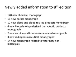 Newly added information to 8th edition
• 170 new chemical monograph
• 15 new herbal monograph
• 10 new blood and blood related products monograph
• 6 new biotechnology derived therapeutic products
monograph
• 2 new vaccine and immunosera related monograph
• 3 new radiopharmaceutical monographs
• 14 new monograph related to veterinary non-
biologicals
 