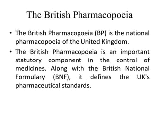 The British Pharmacopoeia
• The British Pharmacopoeia (BP) is the national
pharmacopoeia of the United Kingdom.
• The British Pharmacopoeia is an important
statutory component in the control of
medicines. Along with the British National
Formulary (BNF), it defines the UK's
pharmaceutical standards.
 