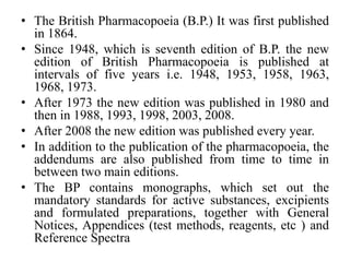 • The British Pharmacopoeia (B.P.) It was first published
in 1864.
• Since 1948, which is seventh edition of B.P. the new
edition of British Pharmacopoeia is published at
intervals of five years i.e. 1948, 1953, 1958, 1963,
1968, 1973.
• After 1973 the new edition was published in 1980 and
then in 1988, 1993, 1998, 2003, 2008.
• After 2008 the new edition was published every year.
• In addition to the publication of the pharmacopoeia, the
addendums are also published from time to time in
between two main editions.
• The BP contains monographs, which set out the
mandatory standards for active substances, excipients
and formulated preparations, together with General
Notices, Appendices (test methods, reagents, etc ) and
Reference Spectra
 