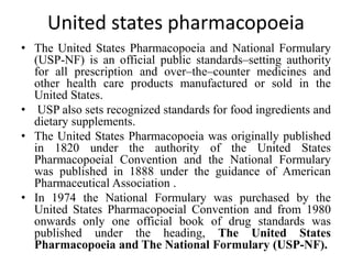 United states pharmacopoeia
• The United States Pharmacopoeia and National Formulary
(USP-NF) is an official public standards–setting authority
for all prescription and over–the–counter medicines and
other health care products manufactured or sold in the
United States.
• USP also sets recognized standards for food ingredients and
dietary supplements.
• The United States Pharmacopoeia was originally published
in 1820 under the authority of the United States
Pharmacopoeial Convention and the National Formulary
was published in 1888 under the guidance of American
Pharmaceutical Association .
• In 1974 the National Formulary was purchased by the
United States Pharmacopoeial Convention and from 1980
onwards only one official book of drug standards was
published under the heading, The United States
Pharmacopoeia and The National Formulary (USP-NF).
 
