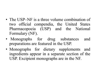 • The USP–NF is a three volume combination of
two official compendia, the United States
Pharmacopoeia (USP) and the National
Formulary (NF).
• Monographs for drug substances and
preparations are featured in the USP.
• Monographs for dietary supplements and
ingredients appear in a separate section of the
USP. Excipient monographs are in the NF.
 