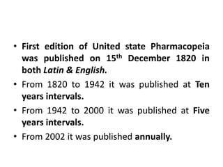 • First edition of United state Pharmacopeia
was published on 15th December 1820 in
both Latin & English.
• From 1820 to 1942 it was published at Ten
years intervals.
• From 1942 to 2000 it was published at Five
years intervals.
• From 2002 it was published annually.
 