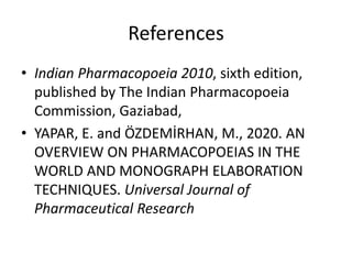 References
• Indian Pharmacopoeia 2010, sixth edition,
published by The Indian Pharmacopoeia
Commission, Gaziabad,
• YAPAR, E. and ÖZDEMİRHAN, M., 2020. AN
OVERVIEW ON PHARMACOPOEIAS IN THE
WORLD AND MONOGRAPH ELABORATION
TECHNIQUES. Universal Journal of
Pharmaceutical Research
 