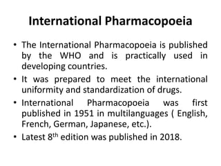 International Pharmacopoeia
• The International Pharmacopoeia is published
by the WHO and is practically used in
developing countries.
• It was prepared to meet the international
uniformity and standardization of drugs.
• International Pharmacopoeia was first
published in 1951 in multilanguages ( English,
French, German, Japanese, etc.).
• Latest 8th edition was published in 2018.
 