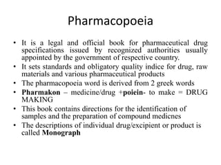 Pharmacopoeia
• It is a legal and official book for pharmaceutical drug
specifications issued by recognized authorities usually
appointed by the government of respective country.
• It sets standards and obligatory quality indice for drug, raw
materials and various pharmaceutical products
• The pharmacopoeia word is derived from 2 greek words
• Pharmakon – medicine/drug +poiein- to make = DRUG
MAKING
• This book contains directions for the identification of
samples and the preparation of compound medicnes
• The descriptions of individual drug/excipient or product is
called Monograph
 