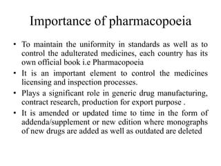 Importance of pharmacopoeia
• To maintain the uniformity in standards as well as to
control the adulterated medicines, each country has its
own official book i.e Pharmacopoeia
• It is an important element to control the medicines
licensing and inspection processes.
• Plays a significant role in generic drug manufacturing,
contract research, production for export purpose .
• It is amended or updated time to time in the form of
addenda/supplement or new edition where monographs
of new drugs are added as well as outdated are deleted
 