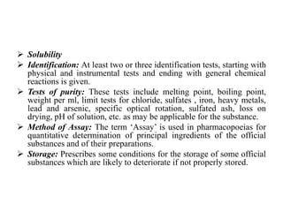  Solubility
 Identification: At least two or three identification tests, starting with
physical and instrumental tests and ending with general chemical
reactions is given.
 Tests of purity: These tests include melting point, boiling point,
weight per ml, limit tests for chloride, sulfates , iron, heavy metals,
lead and arsenic, specific optical rotation, sulfated ash, loss on
drying, pH of solution, etc. as may be applicable for the substance.
 Method of Assay: The term ‘Assay’ is used in pharmacopoeias for
quantitative determination of principal ingredients of the official
substances and of their preparations.
 Storage: Prescribes some conditions for the storage of some official
substances which are likely to deteriorate if not properly stored.
 