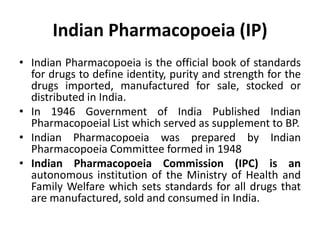 Indian Pharmacopoeia (IP)
• Indian Pharmacopoeia is the official book of standards
for drugs to define identity, purity and strength for the
drugs imported, manufactured for sale, stocked or
distributed in India.
• In 1946 Government of India Published Indian
Pharmacopoeial List which served as supplement to BP.
• Indian Pharmacopoeia was prepared by Indian
Pharmacopoeia Committee formed in 1948
• Indian Pharmacopoeia Commission (IPC) is an
autonomous institution of the Ministry of Health and
Family Welfare which sets standards for all drugs that
are manufactured, sold and consumed in India.
 