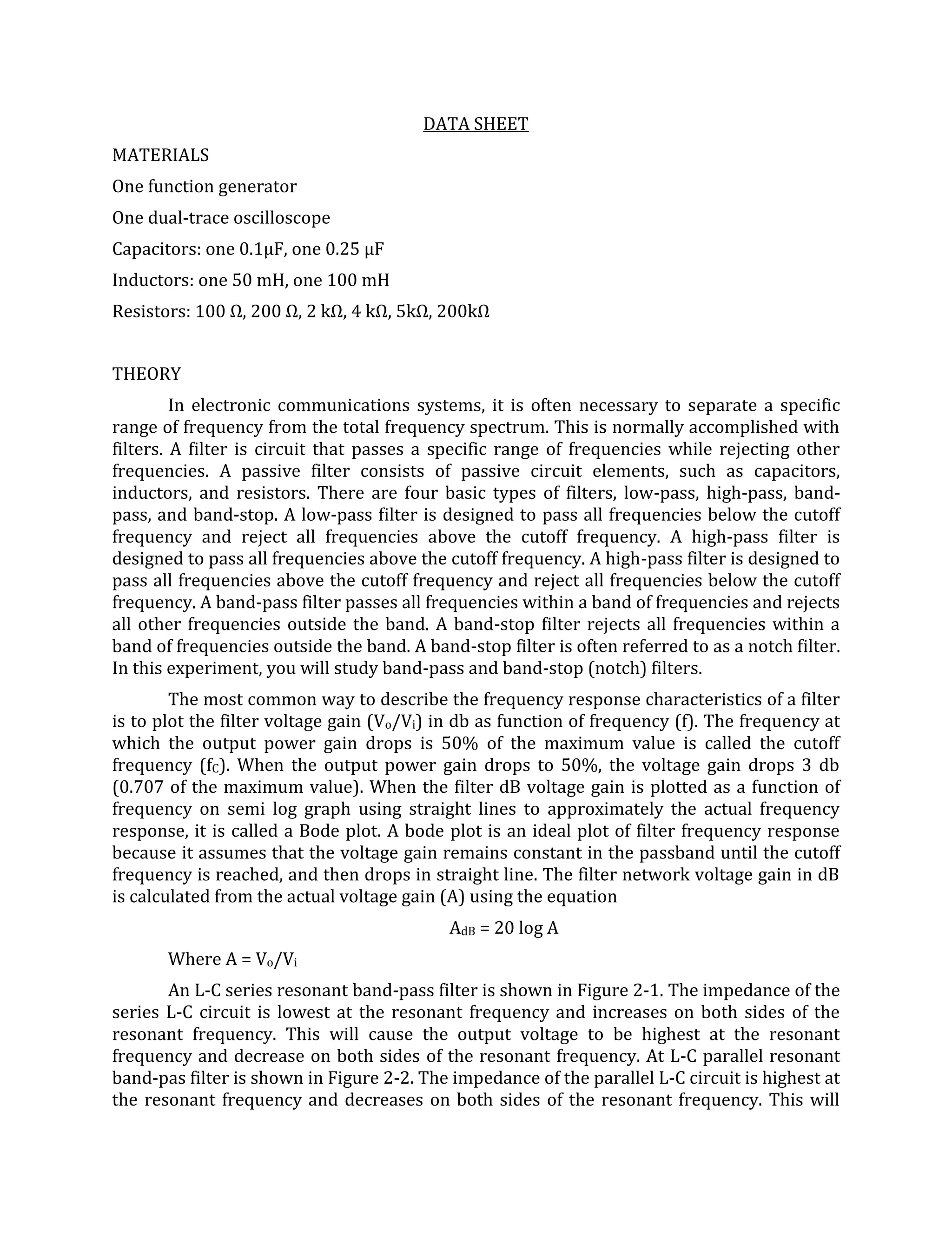 DATA SHEET
MATERIALS
One function generator
One dual-trace oscilloscope
Capacitors: one 0.1µF, one 0.25 µF
Inductors: one 50 mH, one 100 mH
Resistors: 100 Ω, 200 Ω, 2 kΩ, 4 kΩ, 5kΩ, 200kΩ


THEORY
         In electronic communications systems, it is often necessary to separate a specific
range of frequency from the total frequency spectrum. This is normally accomplished with
filters. A filter is circuit that passes a specific range of frequencies while rejecting other
frequencies. A passive filter consists of passive circuit elements, such as capacitors,
inductors, and resistors. There are four basic types of filters, low-pass, high-pass, band-
pass, and band-stop. A low-pass filter is designed to pass all frequencies below the cutoff
frequency and reject all frequencies above the cutoff frequency. A high-pass filter is
designed to pass all frequencies above the cutoff frequency. A high-pass filter is designed to
pass all frequencies above the cutoff frequency and reject all frequencies below the cutoff
frequency. A band-pass filter passes all frequencies within a band of frequencies and rejects
all other frequencies outside the band. A band-stop filter rejects all frequencies within a
band of frequencies outside the band. A band-stop filter is often referred to as a notch filter.
In this experiment, you will study band-pass and band-stop (notch) filters.
        The most common way to describe the frequency response characteristics of a filter
is to plot the filter voltage gain (Vo/Vi) in db as function of frequency (f). The frequency at
which the output power gain drops is 50% of the maximum value is called the cutoff
frequency (fC). When the output power gain drops to 50%, the voltage gain drops 3 db
(0.707 of the maximum value). When the filter dB voltage gain is plotted as a function of
frequency on semi log graph using straight lines to approximately the actual frequency
response, it is called a Bode plot. A bode plot is an ideal plot of filter frequency response
because it assumes that the voltage gain remains constant in the passband until the cutoff
frequency is reached, and then drops in straight line. The filter network voltage gain in dB
is calculated from the actual voltage gain (A) using the equation
                                            AdB = 20 log A
       Where A = Vo/Vi
       An L-C series resonant band-pass filter is shown in Figure 2-1. The impedance of the
series L-C circuit is lowest at the resonant frequency and increases on both sides of the
resonant frequency. This will cause the output voltage to be highest at the resonant
frequency and decrease on both sides of the resonant frequency. At L-C parallel resonant
band-pas filter is shown in Figure 2-2. The impedance of the parallel L-C circuit is highest at
the resonant frequency and decreases on both sides of the resonant frequency. This will
 