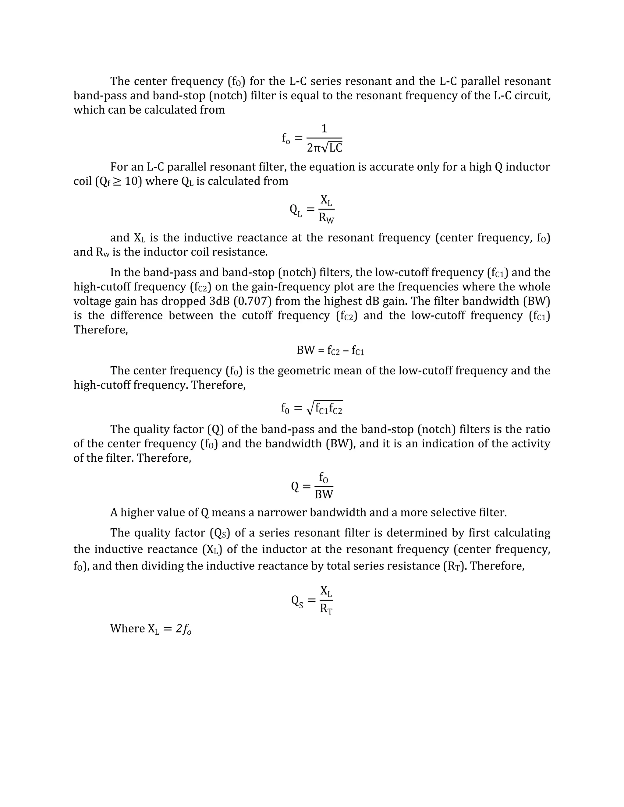 The center frequency (fO) for the L-C series resonant and the L-C parallel resonant
band-pass and band-stop (notch) filter is equal to the resonant frequency of the L-C circuit,
which can be calculated from



        For an L-C parallel resonant filter, the equation is accurate only for a high Q inductor
coil (Qf 10) where QL is calculated from



      and XL is the inductive reactance at the resonant frequency (center frequency, fO)
and Rw is the inductor coil resistance.
       In the band-pass and band-stop (notch) filters, the low-cutoff frequency (fC1) and the
high-cutoff frequency (fC2) on the gain-frequency plot are the frequencies where the whole
voltage gain has dropped 3dB (0.707) from the highest dB gain. The filter bandwidth (BW)
is the difference between the cutoff frequency (fC2) and the low-cutoff frequency (fC1)
Therefore,
                                            BW = fC2 – fC1
       The center frequency (f0) is the geometric mean of the low-cutoff frequency and the
high-cutoff frequency. Therefore,


        The quality factor (Q) of the band-pass and the band-stop (notch) filters is the ratio
of the center frequency (fO) and the bandwidth (BW), and it is an indication of the activity
of the filter. Therefore,



       A higher value of Q means a narrower bandwidth and a more selective filter.
        The quality factor (QS) of a series resonant filter is determined by first calculating
the inductive reactance (XL) of the inductor at the resonant frequency (center frequency,
fO), and then dividing the inductive reactance by total series resistance (RT). Therefore,




       Where
 